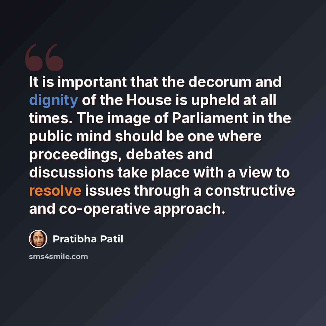 “It is important that the decorum and dignity of the House is upheld at all times. The image of Parliament in the public mind should be one where proceedings, debates and discussions take place with a view to resolve issues through a constructive and co-operative approach.” quote by Pratibha Patil