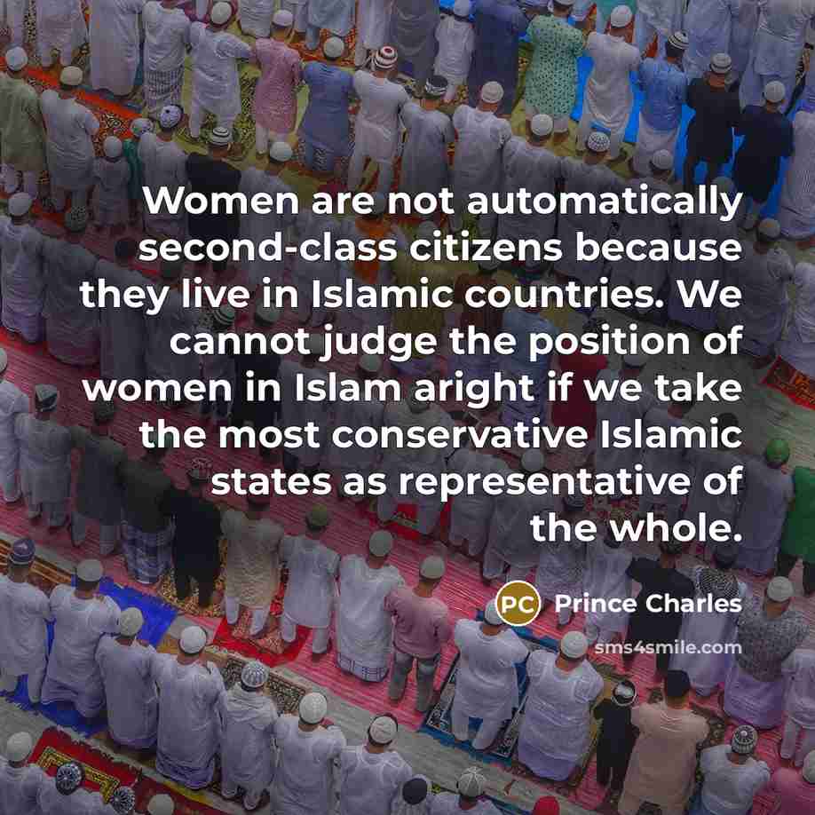 “Women are not automatically second-class citizens because they live in Islamic countries. We cannot judge the position of women in Islam aright if we take the most conservative Islamic states as representative of the whole.” quote by Prince Charles
