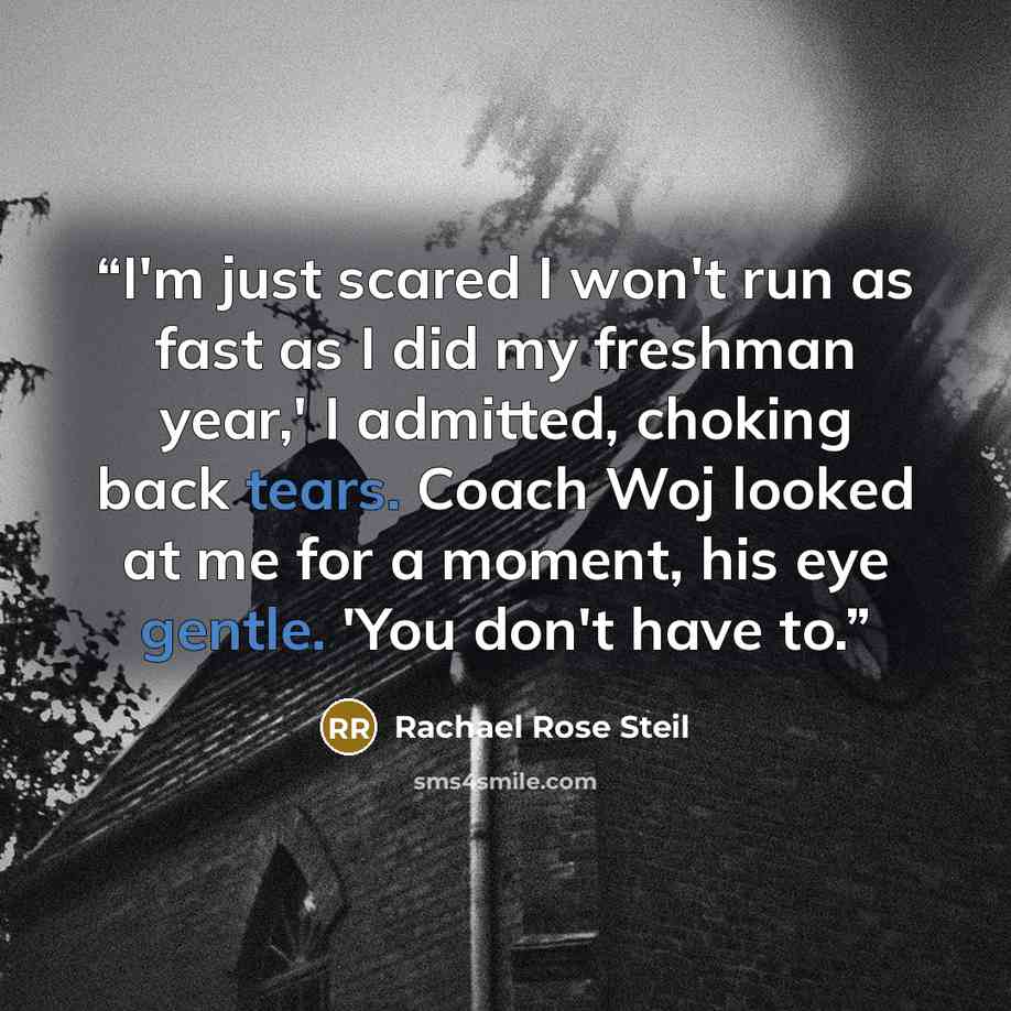 “I'm just scared I won't run as fast as I did my freshman year,' I admitted, choking back tears. Coach Woj looked at me for a moment, his eye gentle. 'You don't have to.” quote by Rachael Rose Steil