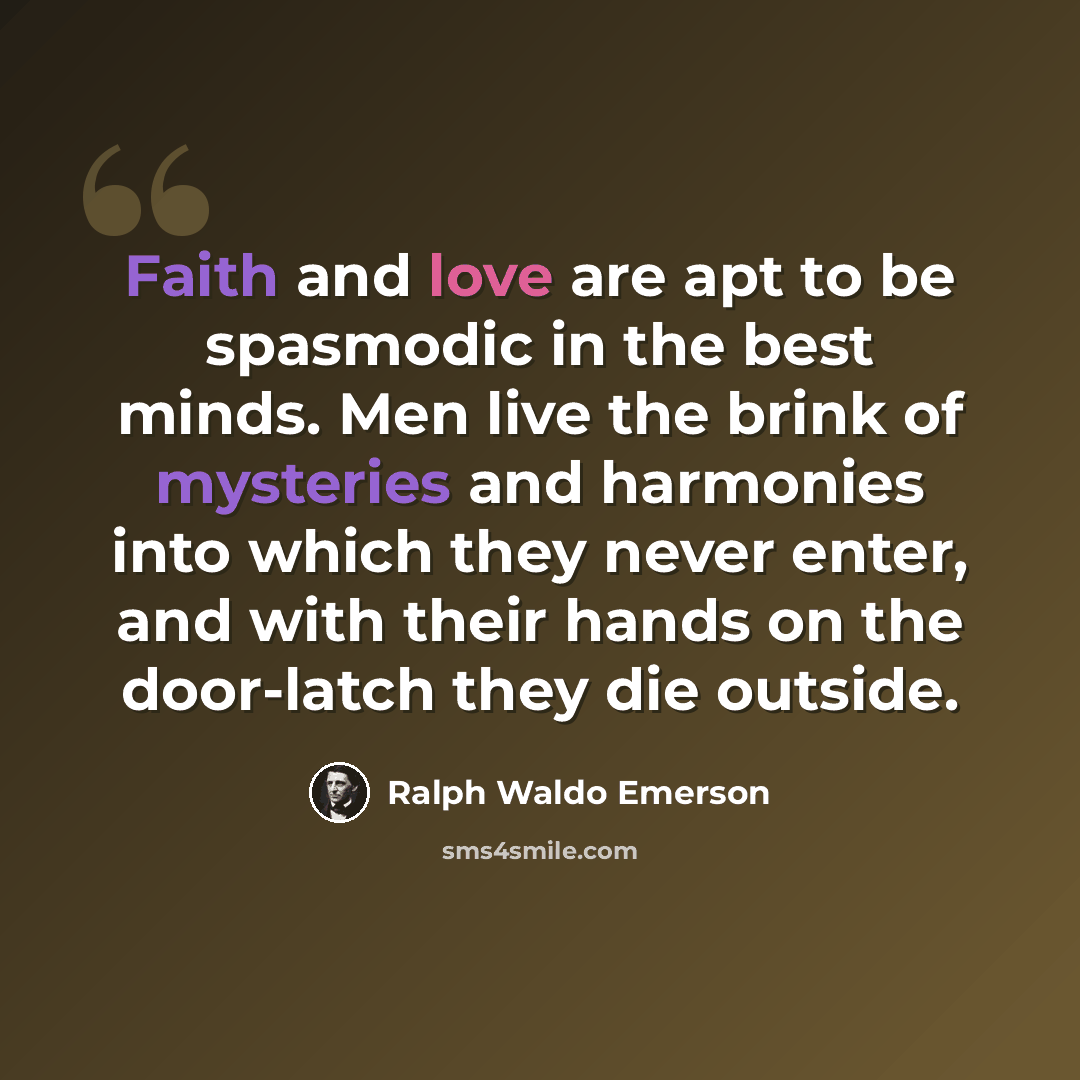 “Faith and love are apt to be spasmodic in the best minds. Men live the brink of mysteries and harmonies into which they never enter, and with their hands on the door-latch they die outside.” quote by Ralph Waldo Emerson