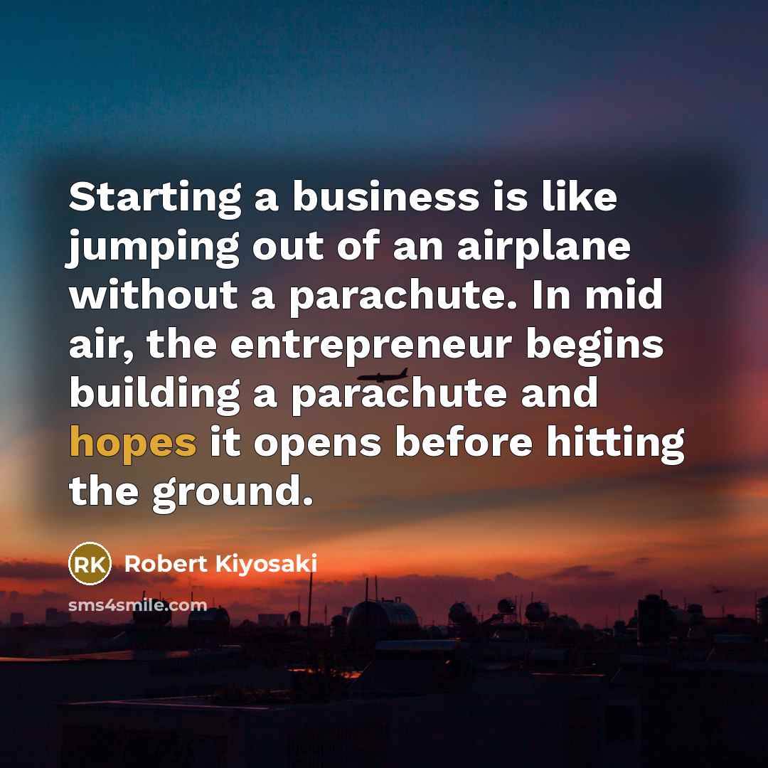 “Starting a business is like jumping out of an airplane without a parachute. In mid air, the entrepreneur begins building a parachute and hopes it opens before hitting the ground.” quote by Robert Kiyosaki