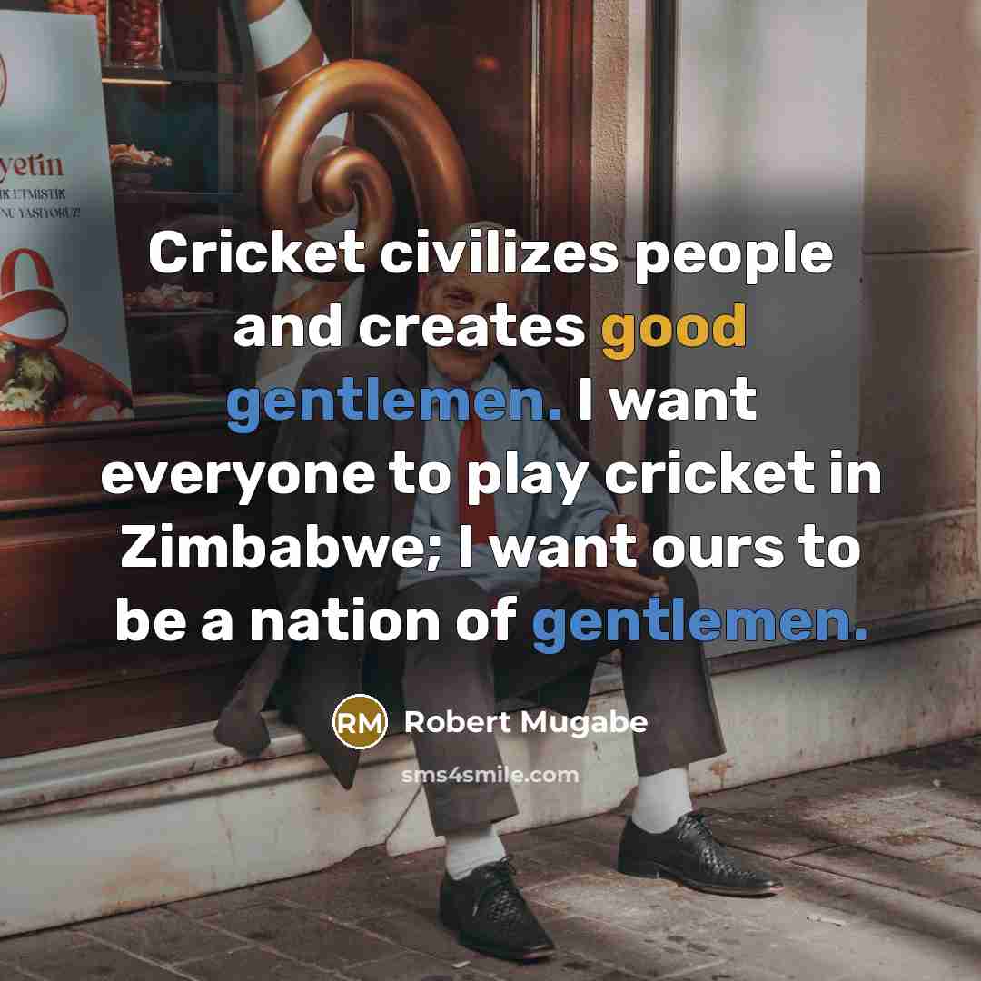 “Cricket civilizes people and creates good gentlemen. I want everyone to play cricket in Zimbabwe; I want ours to be a nation of gentlemen.” quote by Robert Mugabe