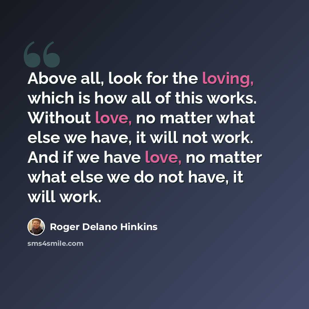 “Above all, look for the loving, which is how all of this works. Without love, no matter what else we have, it will not work. And if we have love, no matter what else we do not have, it will work.” quote by Roger Delano Hinkins