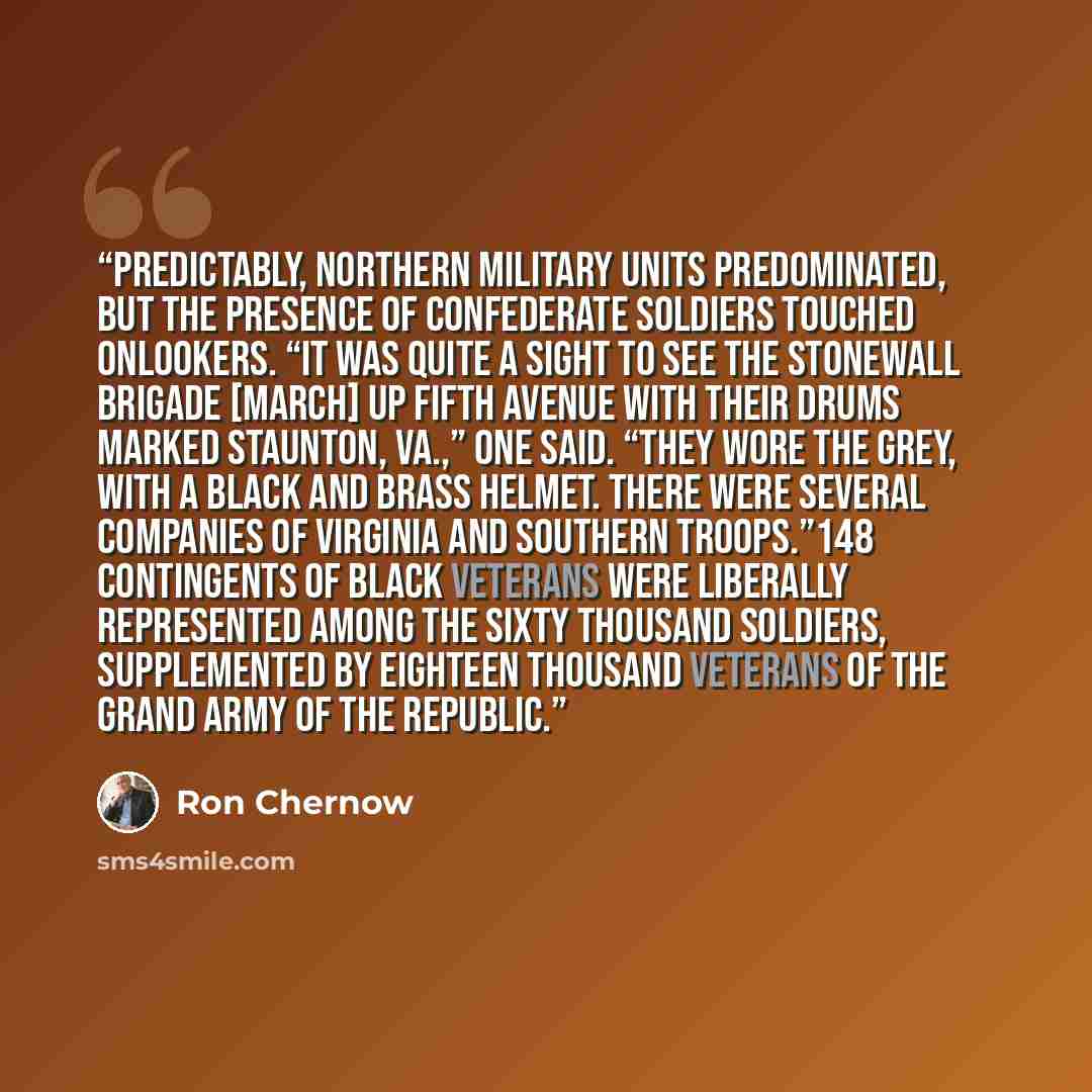 “Predictably, northern military units predominated, but the presence of Confederate soldiers touched onlookers. “It was quite a sight to see the Stonewall Brigade [march] up Fifth Avenue with their drums marked Staunton, Va.,” one said. “They wore the grey, with a black and brass helmet. There were…” quote by Ron Chernow