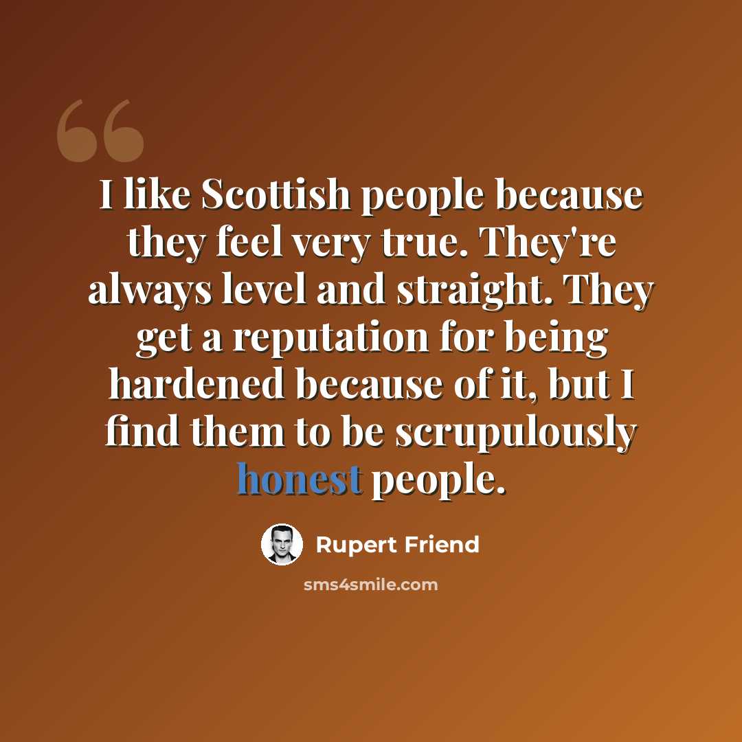 “I like Scottish people because they feel very true. They're always level and straight. They get a reputation for being hardened because of it, but I find them to be scrupulously honest people.” quote by Rupert Friend