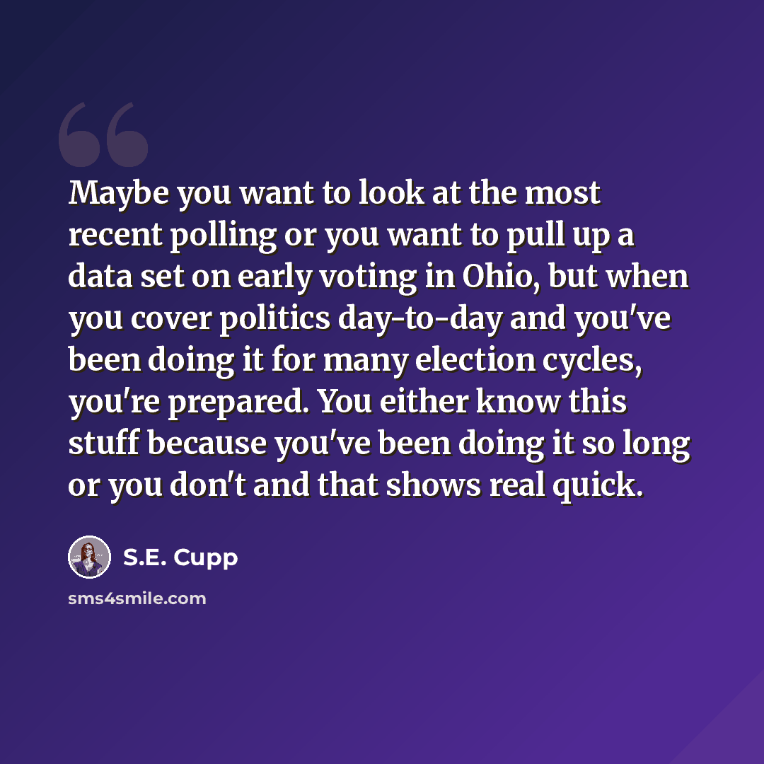 “Maybe you want to look at the most recent polling or you want to pull up a data set on early voting in Ohio, but when you cover politics day-to-day and you've been doing it for many election cycles, you're prepared. You either know this stuff because you've been doing it so long or you don't and…” quote by S.E. Cupp