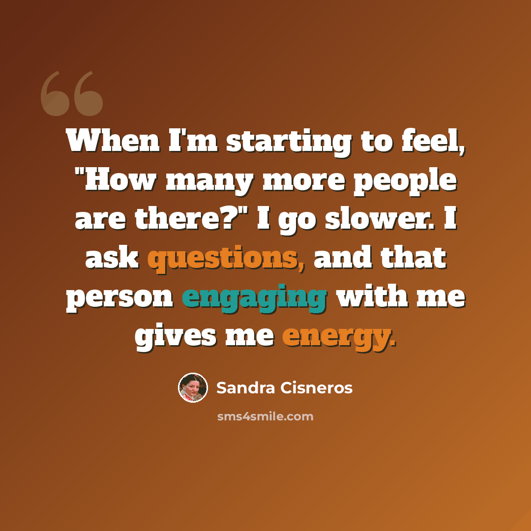 “When I'm starting to feel, "How many more people are there?" I go slower. I ask questions, and that person engaging with me gives me energy.” quote by Sandra Cisneros