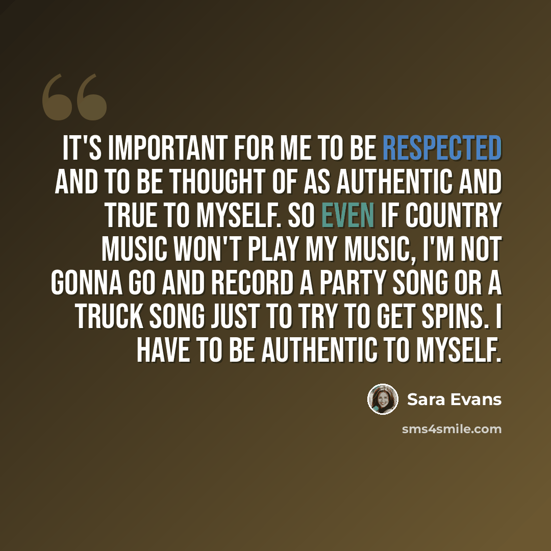 “It's important for me to be respected and to be thought of as authentic and true to myself. So even if country music won't play my music, I'm not gonna go and record a party song or a truck song just to try to get spins. I have to be authentic to myself.” quote by Sara Evans