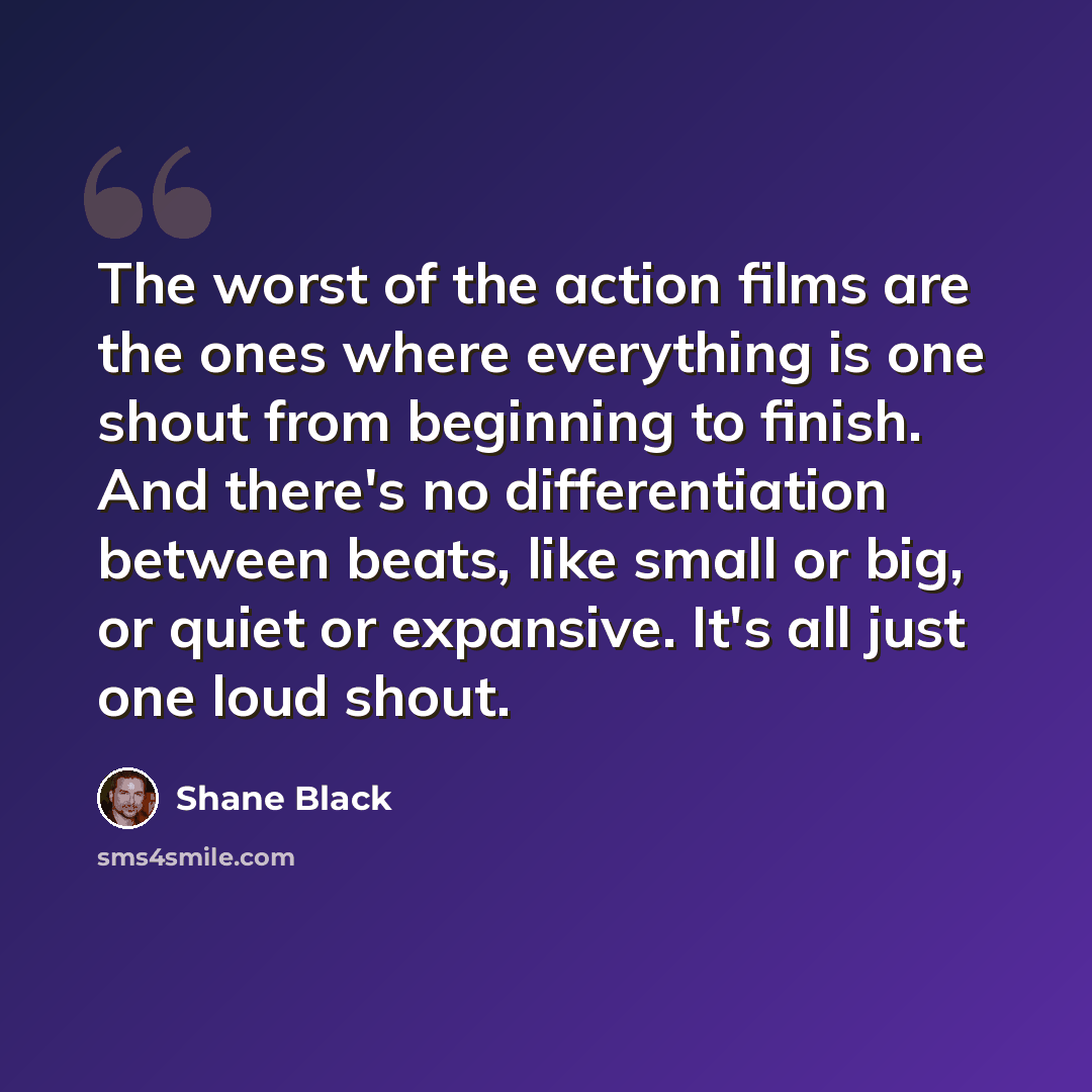 “The worst of the action films are the ones where everything is one shout from beginning to finish. And there's no differentiation between beats, like small or big, or quiet or expansive. It's all just one loud shout.” quote by Shane Black