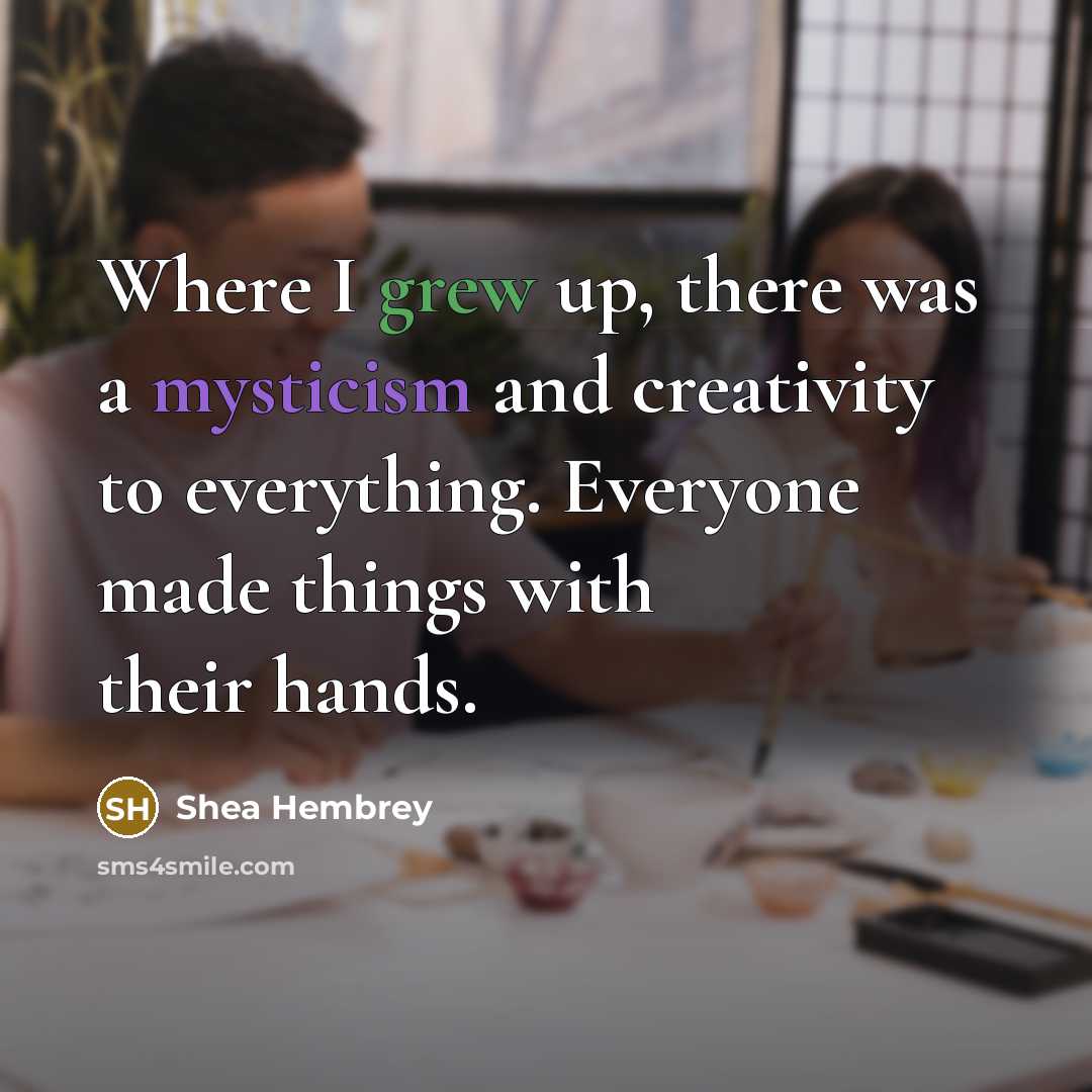 “Where I grew up, there was a mysticism and creativity to everything. Everyone made things with their hands.” quote by Shea Hembrey