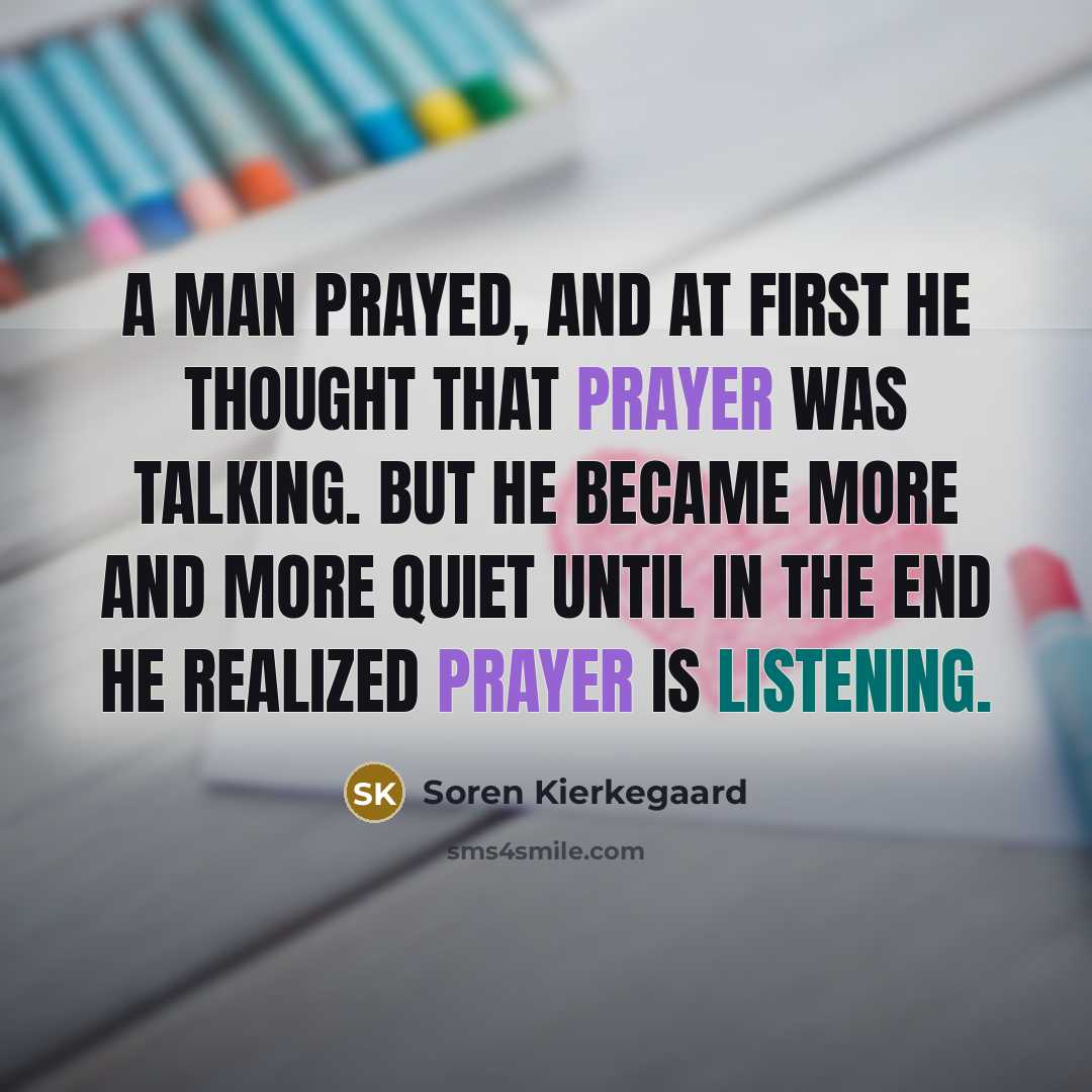 “A man prayed, and at first he thought that prayer was talking. But he became more and more quiet until in the end he realized prayer is listening.” quote by Soren Kierkegaard