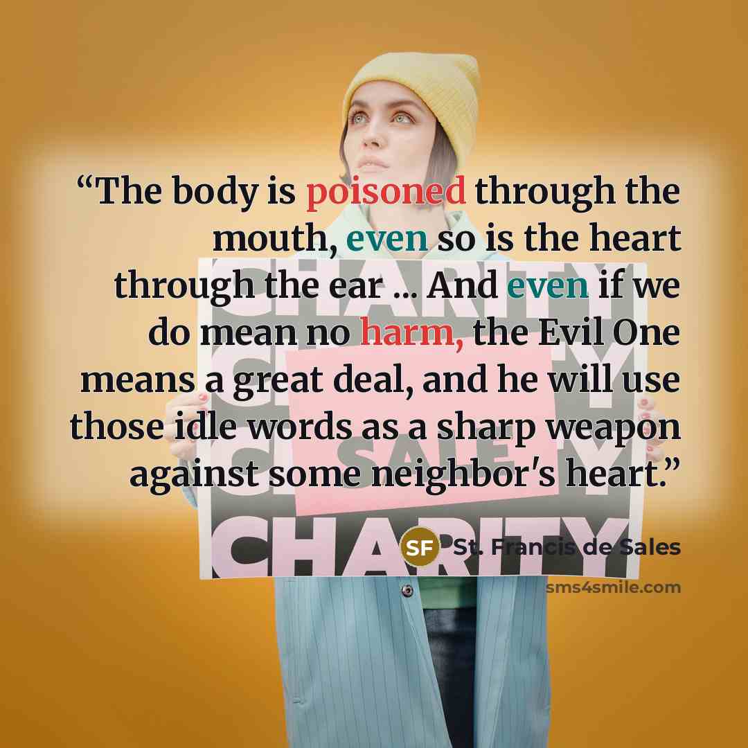 “The body is poisoned through the mouth, even so is the heart through the ear ... And even if we do mean no harm, the Evil One means a great deal, and he will use those idle words as a sharp weapon against some neighbor's heart.” quote by St. Francis de Sales