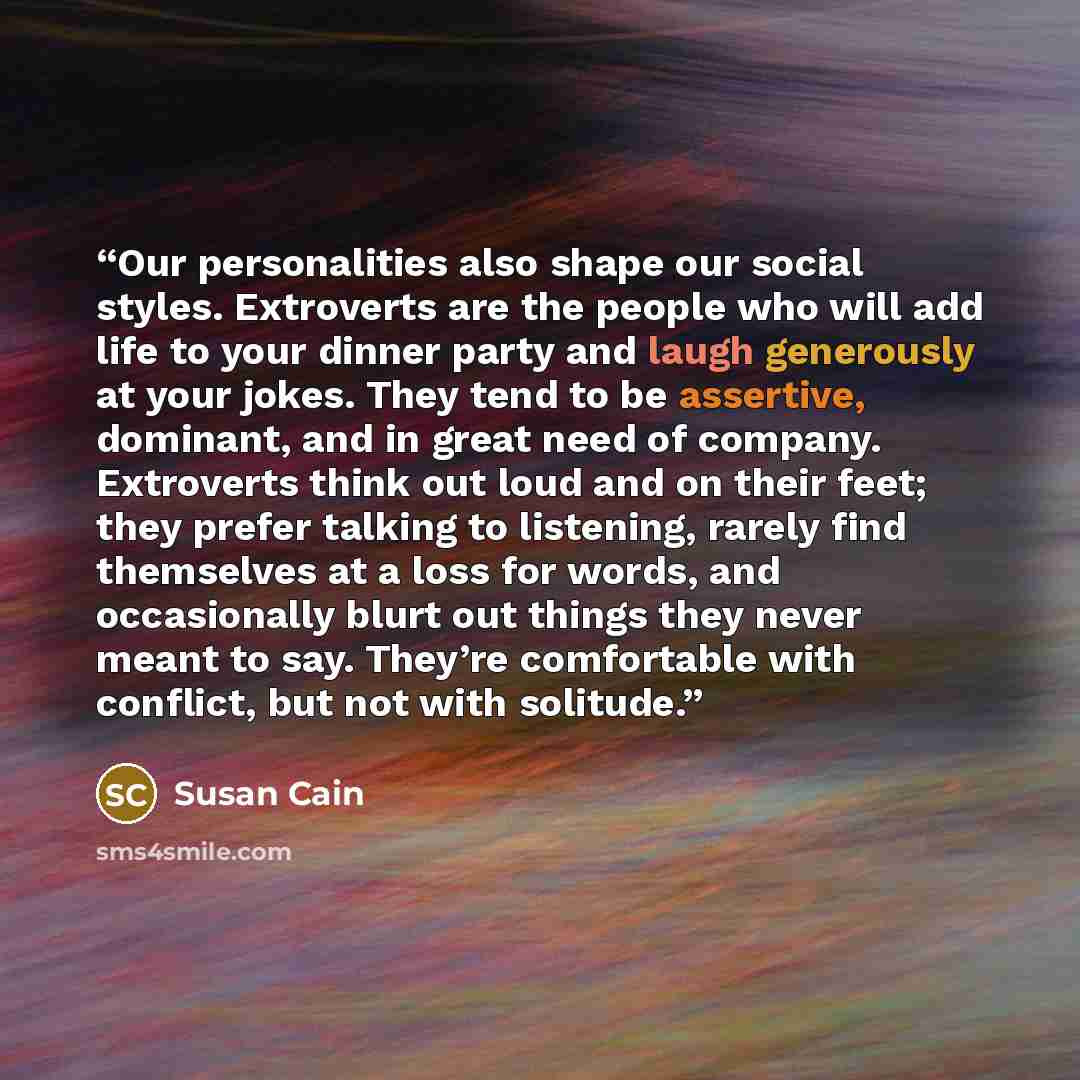 “Our personalities also shape our social styles. Extroverts are the people who will add life to your dinner party and laugh generously at your jokes. They tend to be assertive, dominant, and in great need of company. Extroverts think out loud and on their feet; they prefer talking to listening…” quote by Susan Cain