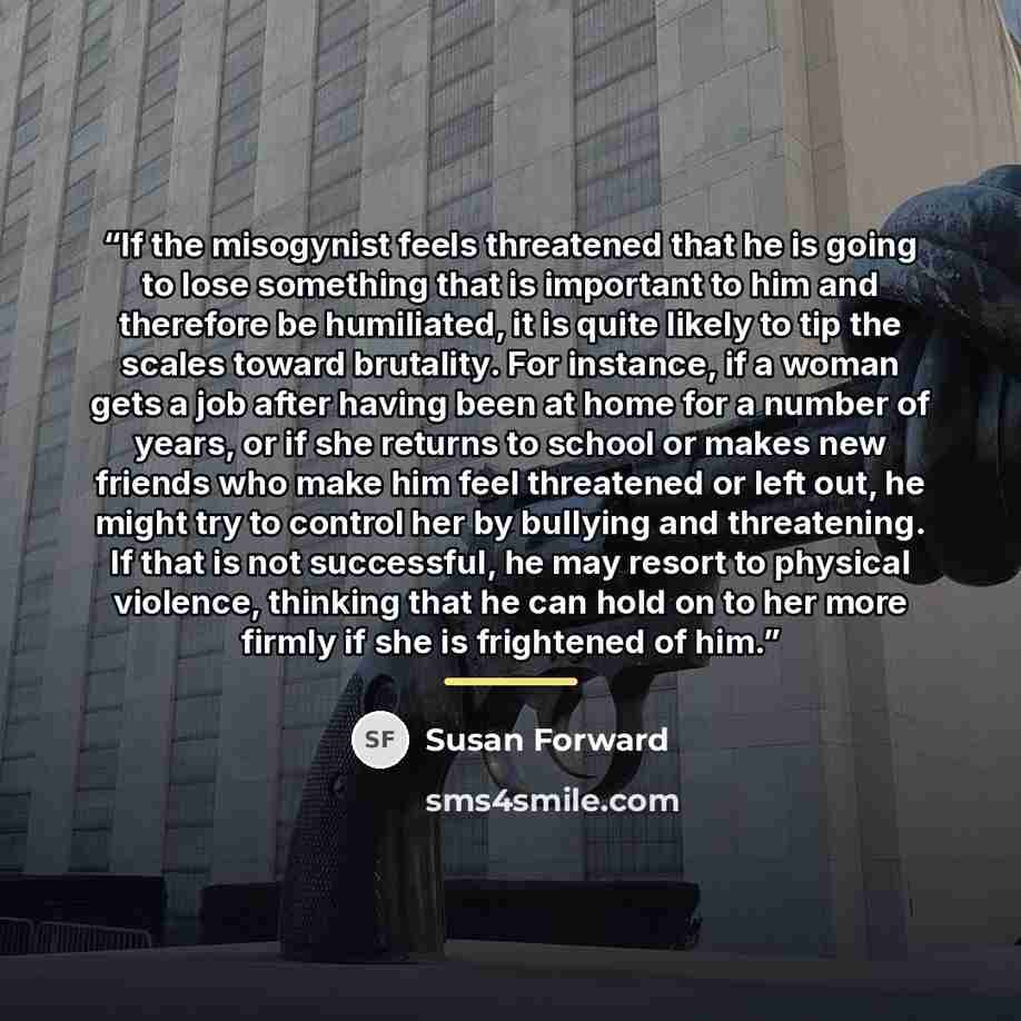 “If the misogynist feels threatened that he is going to lose something that is important to him and therefore be humiliated, it is quite likely to tip the scales toward brutality. For instance, if a woman gets a job after having been at home for a number of years, or if she returns to school or…” quote by Susan Forward