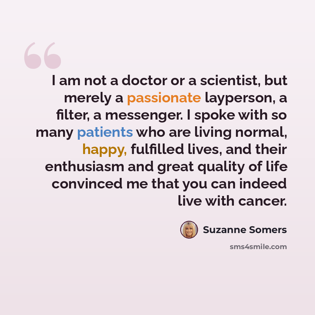 “I am not a doctor or a scientist, but merely a passionate layperson, a filter, a messenger. I spoke with so many patients who are living normal, happy, fulfilled lives, and their enthusiasm and great quality of life convinced me that you can indeed live with cancer.” quote by Suzanne Somers