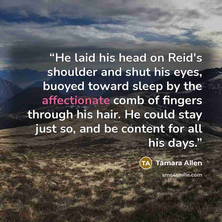 “He laid his head on Reid's shoulder and shut his eyes, buoyed toward sleep by the affectionate comb of fingers through his hair. He could stay just so, and be content for all his days.” quote by Tamara Allen