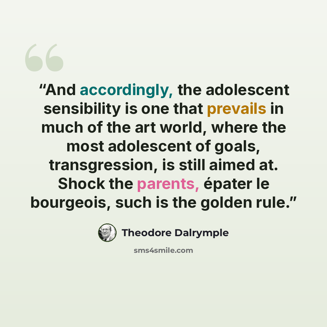 “And accordingly, the adolescent sensibility is one that prevails in much of the art world, where the most adolescent of goals, transgression, is still aimed at. Shock the parents, épater le bourgeois, such is the golden rule.” quote by Theodore Dalrymple