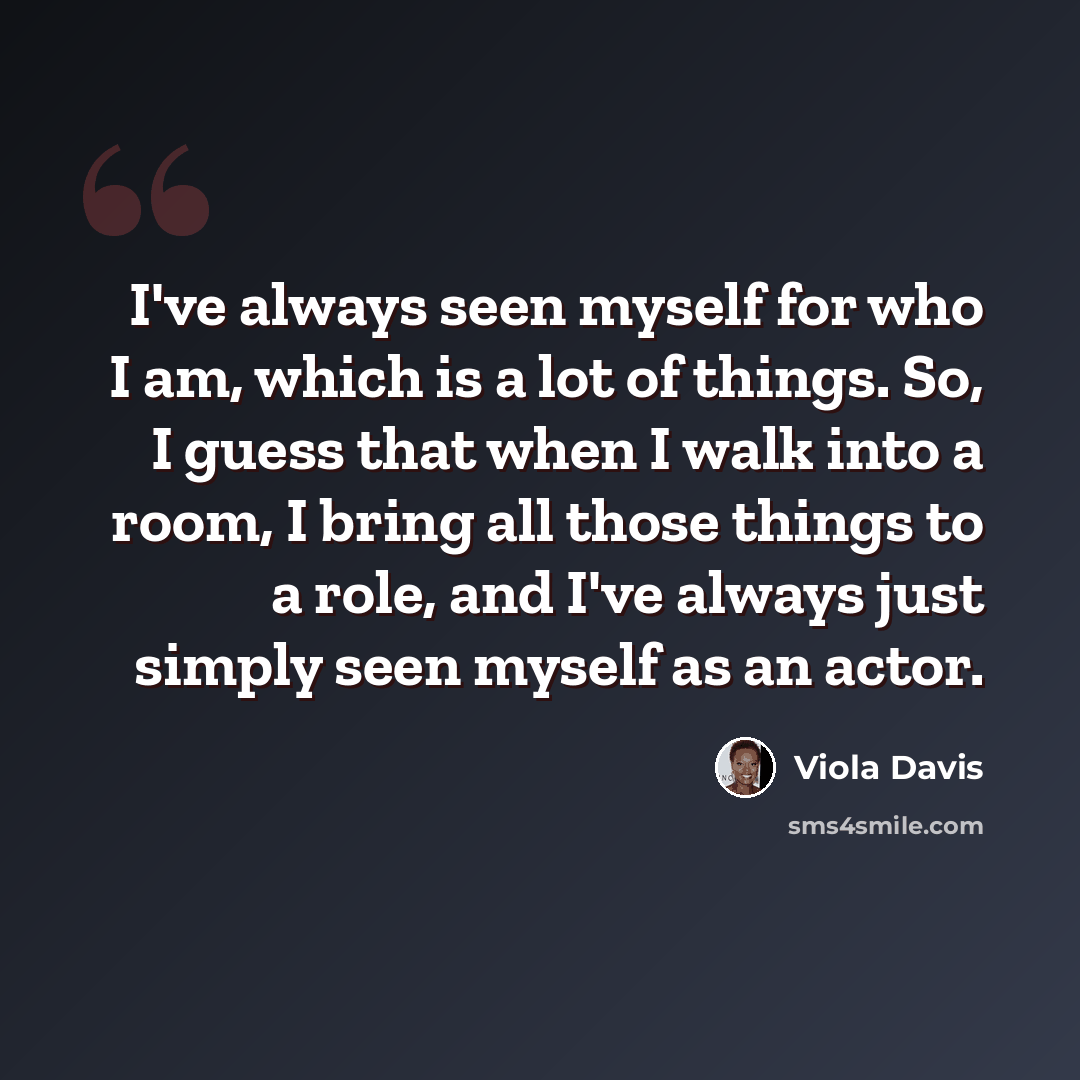 “I've always seen myself for who I am, which is a lot of things. So, I guess that when I walk into a room, I bring all those things to a role, and I've always just simply seen myself as an actor.” quote by Viola Davis