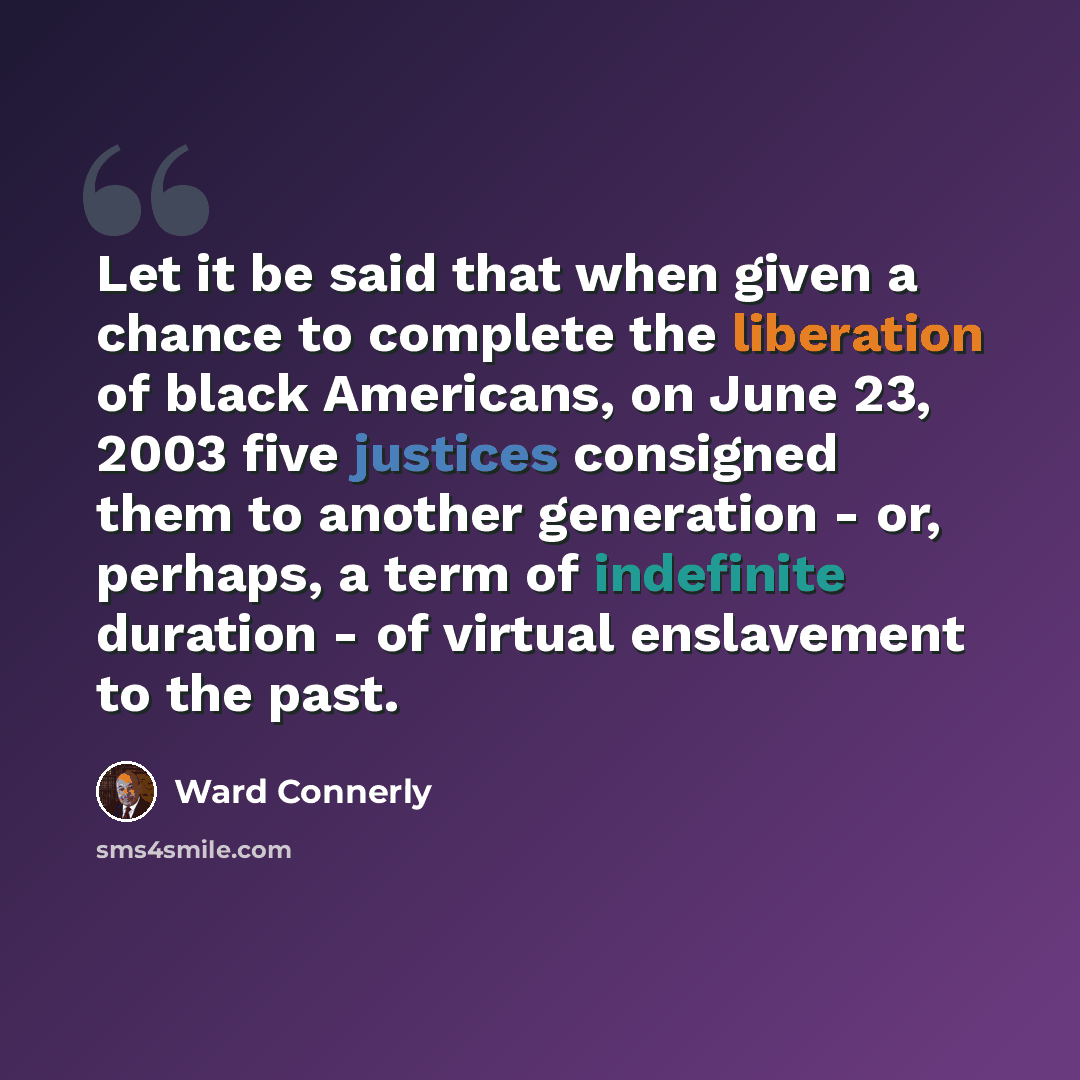 “Let it be said that when given a chance to complete the liberation of black Americans, on June 23, 2003 five justices consigned them to another generation - or, perhaps, a term of indefinite duration - of virtual enslavement to the past.” quote by Ward Connerly