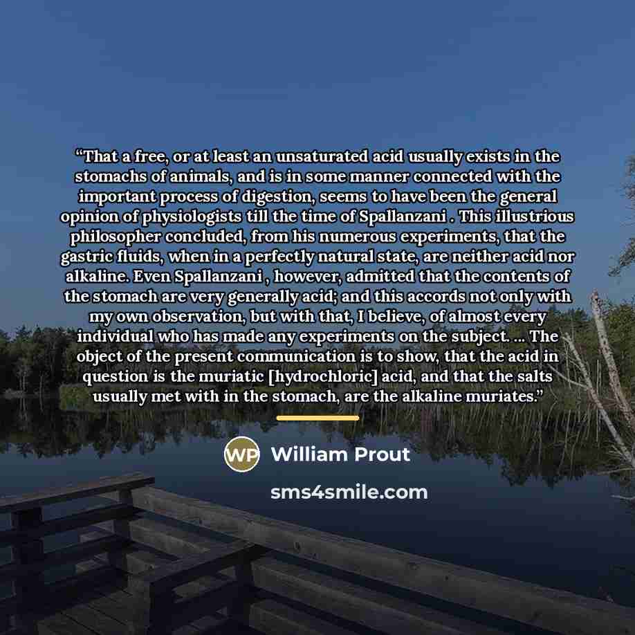 “That a free, or at least an unsaturated acid usually exists in the stomachs of animals, and is in some manner connected with the important process of digestion, seems to have been the general opinion of physiologists till the time of Spallanzani . This illustrious philosopher concluded, from his…” quote by William Prout
