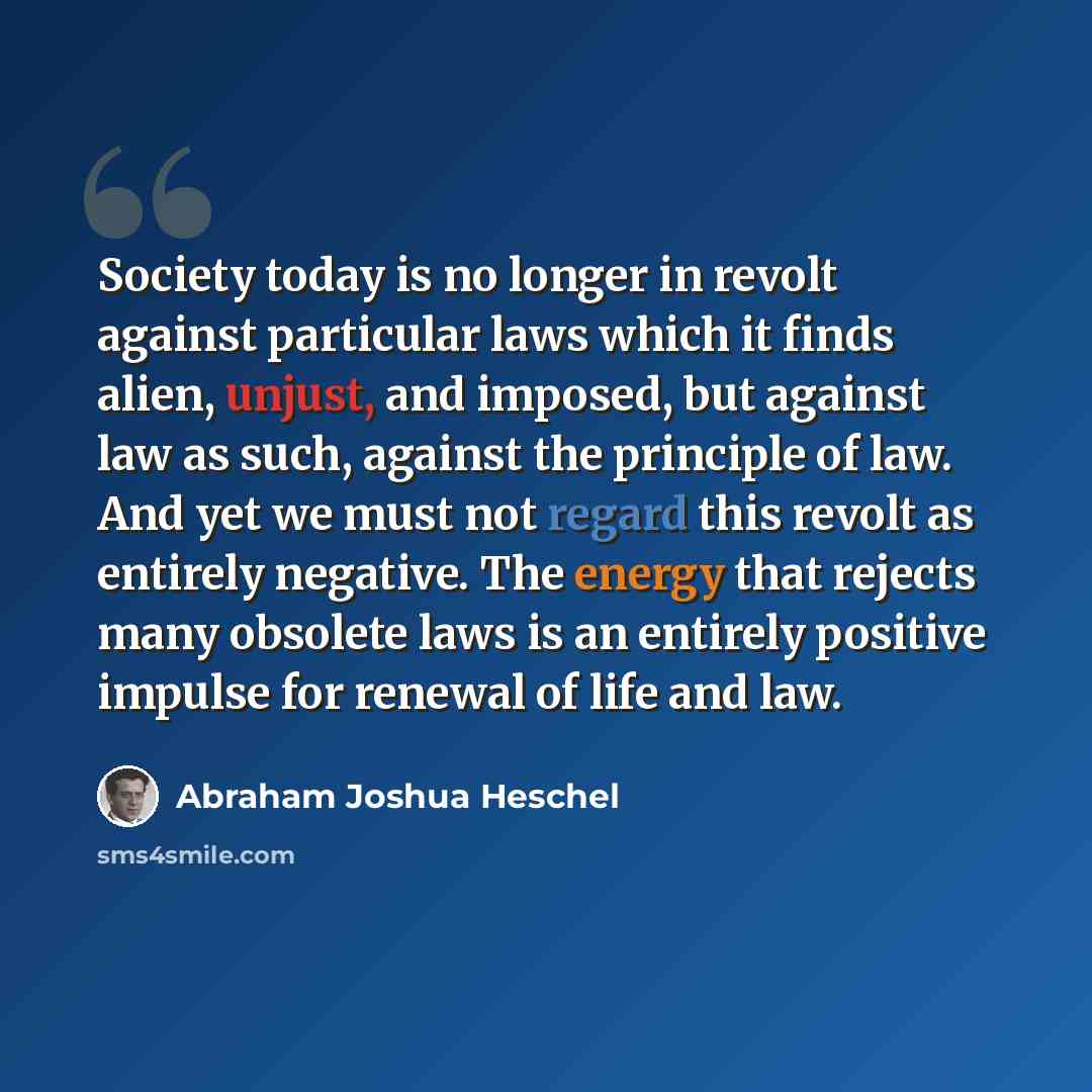 “Society today is no longer in revolt against particular laws which it finds alien, unjust, and imposed, but against law as such, against the principle of law. And yet we must not regard this revolt as entirely negative. The energy that rejects many obsolete laws is an entirely positive impulse for…” quote by Abraham Joshua Heschel