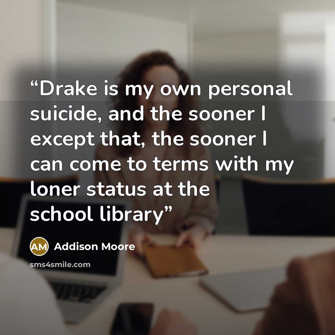 “Drake is my own personal suicide, and the sooner I except that, the sooner I can come to terms with my loner status at the school library” quote by Addison Moore