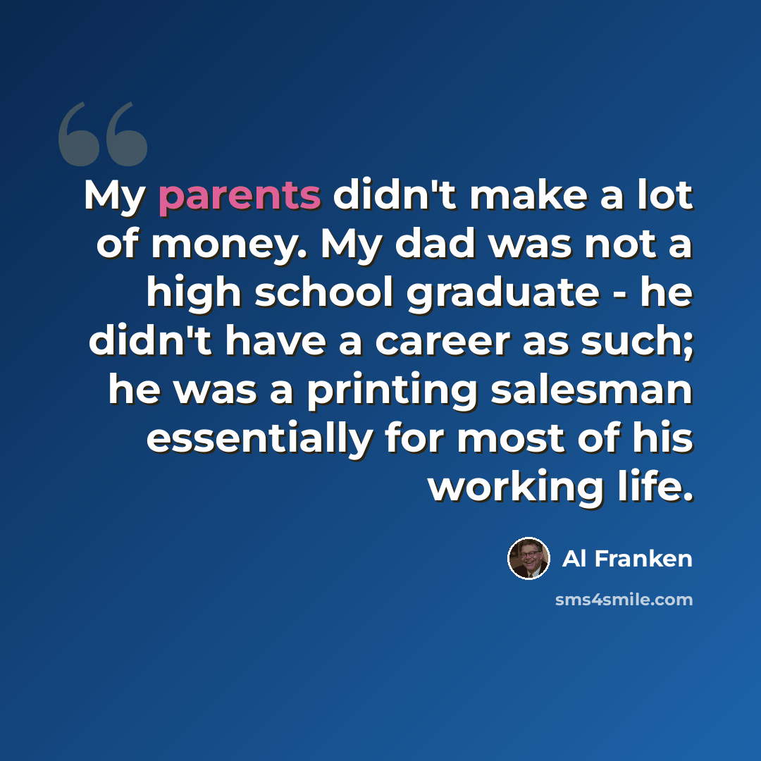 “My parents didn't make a lot of money. My dad was not a high school graduate - he didn't have a career as such; he was a printing salesman essentially for most of his working life.” quote by Al Franken