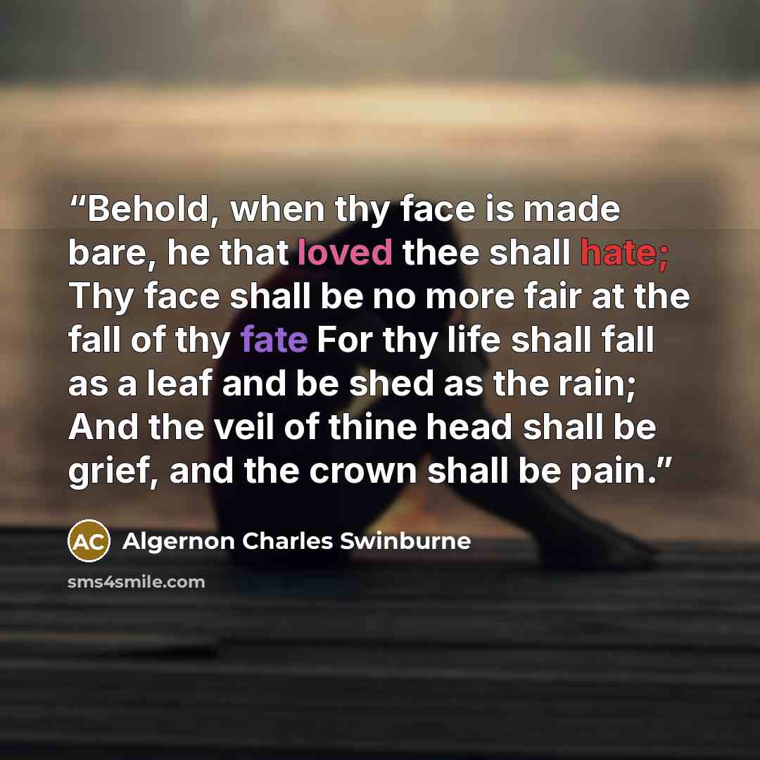 “Behold, when thy face is made bare, he that loved thee shall hate; Thy face shall be no more fair at the fall of thy fate For thy life shall fall as a leaf and be shed as the rain; And the veil of thine head shall be grief, and the crown shall be pain.” quote by Algernon Charles Swinburne