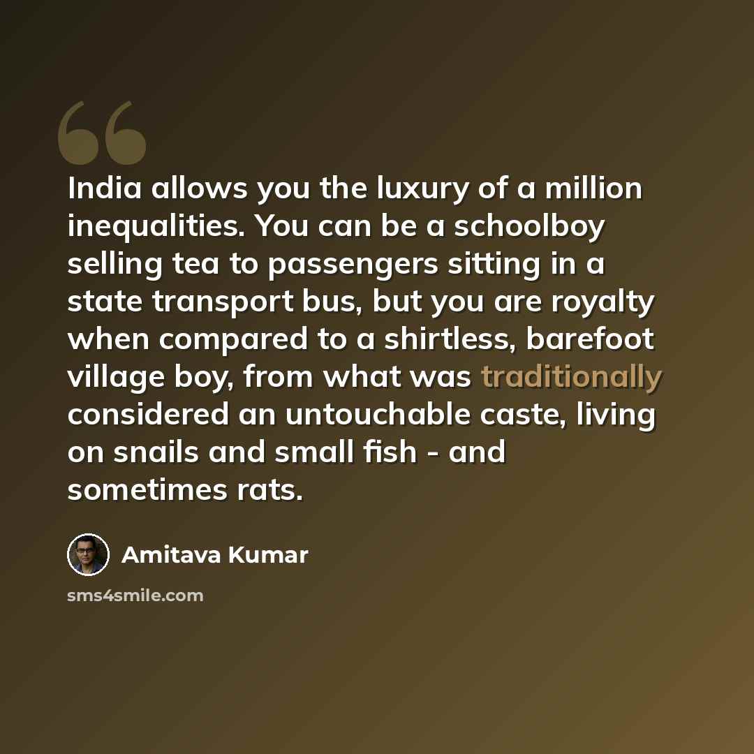 “India allows you the luxury of a million inequalities. You can be a schoolboy selling tea to passengers sitting in a state transport bus, but you are royalty when compared to a shirtless, barefoot village boy, from what was traditionally considered an untouchable caste, living on snails and small…” quote by Amitava Kumar