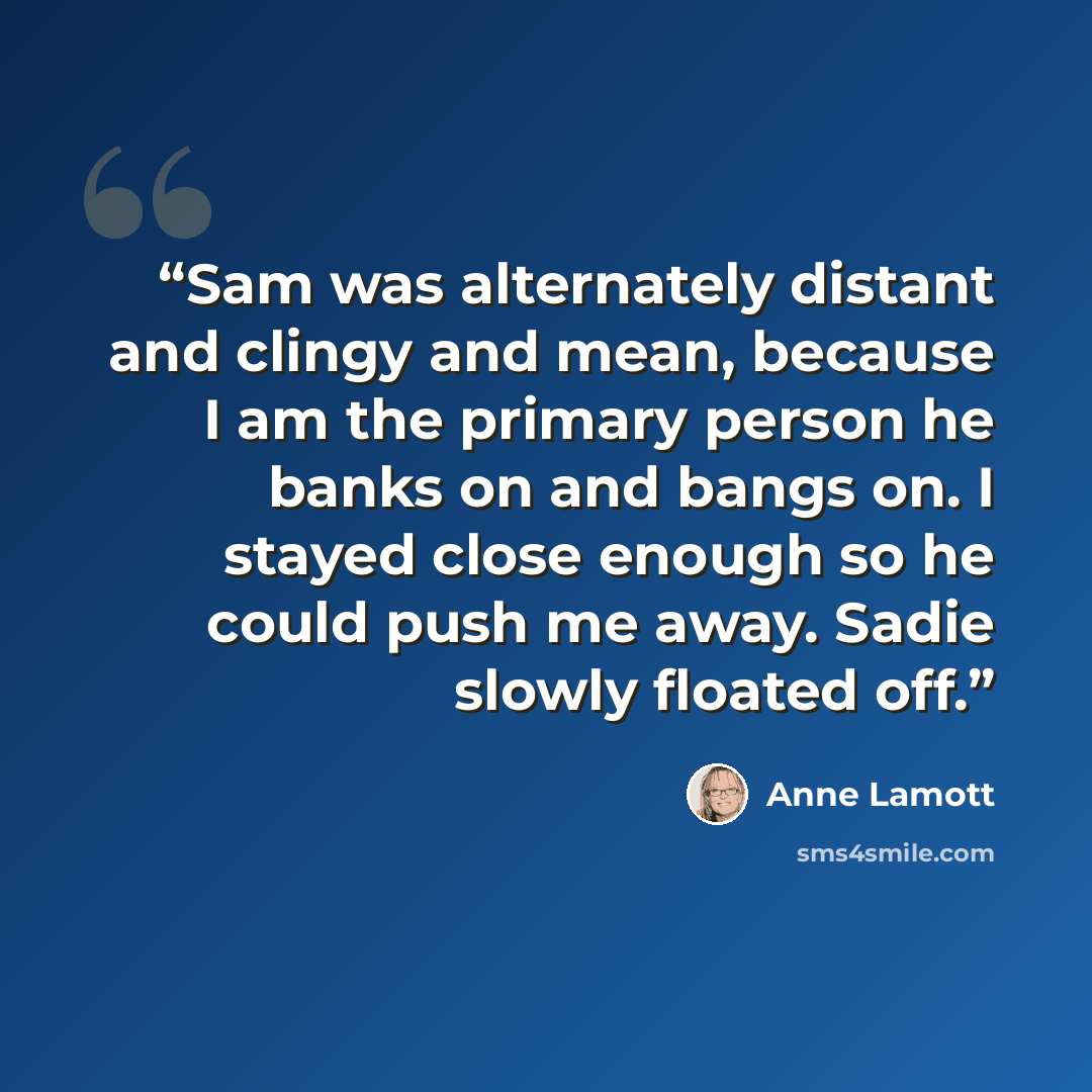 “Sam was alternately distant and clingy and mean, because I am the primary person he banks on and bangs on. I stayed close enough so he could push me away. Sadie slowly floated off.” quote by Anne Lamott