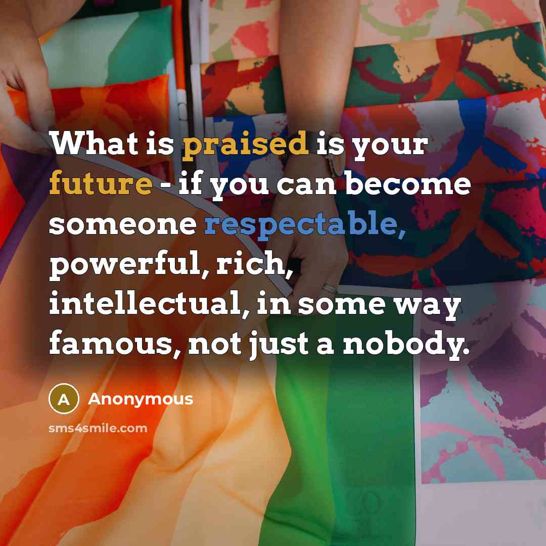 “What is praised is your future - if you can become someone respectable, powerful, rich, intellectual, in some way famous, not just a nobody.” quote by Anonymous