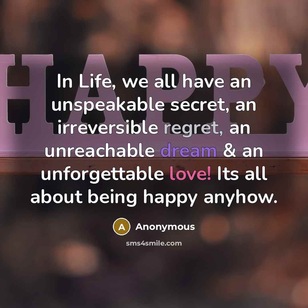 “In Life, we all have an unspeakable secret, an irreversible regret, an unreachable dream & an unforgettable love! Its all about being happy anyhow.” quote by Anonymous