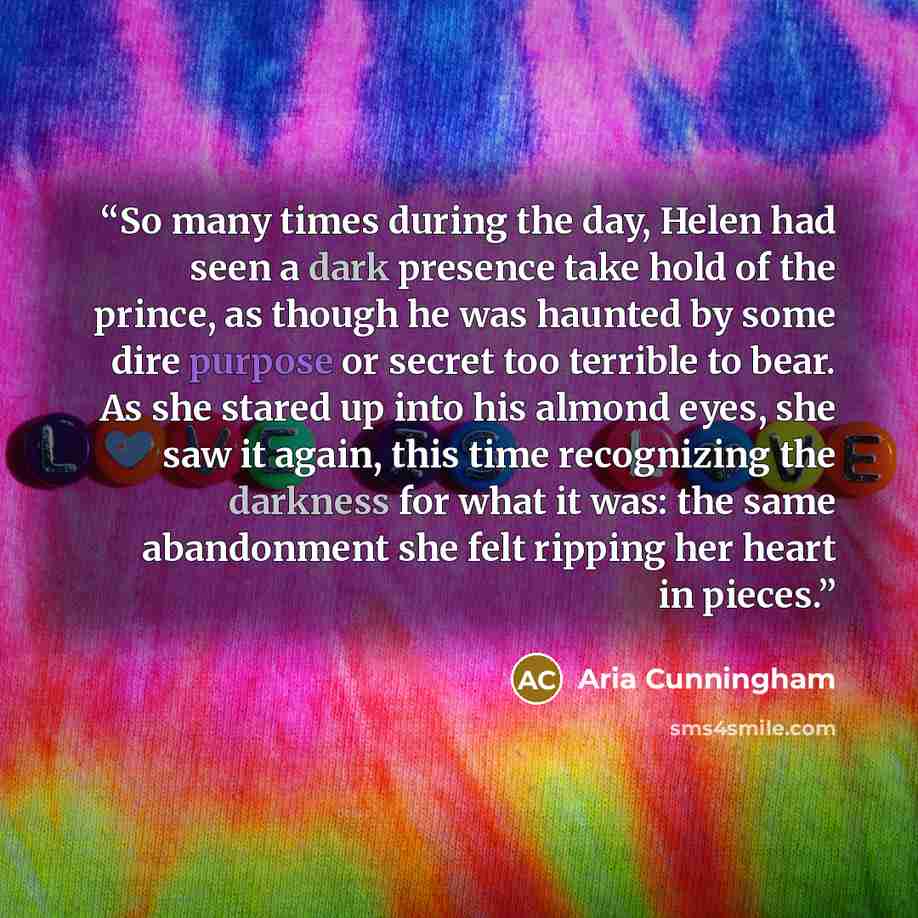 “So many times during the day, Helen had seen a dark presence take hold of the prince, as though he was haunted by some dire purpose or secret too terrible to bear. As she stared up into his almond eyes, she saw it again, this time recognizing the darkness for what it was: the same abandonment she…” quote by Aria Cunningham