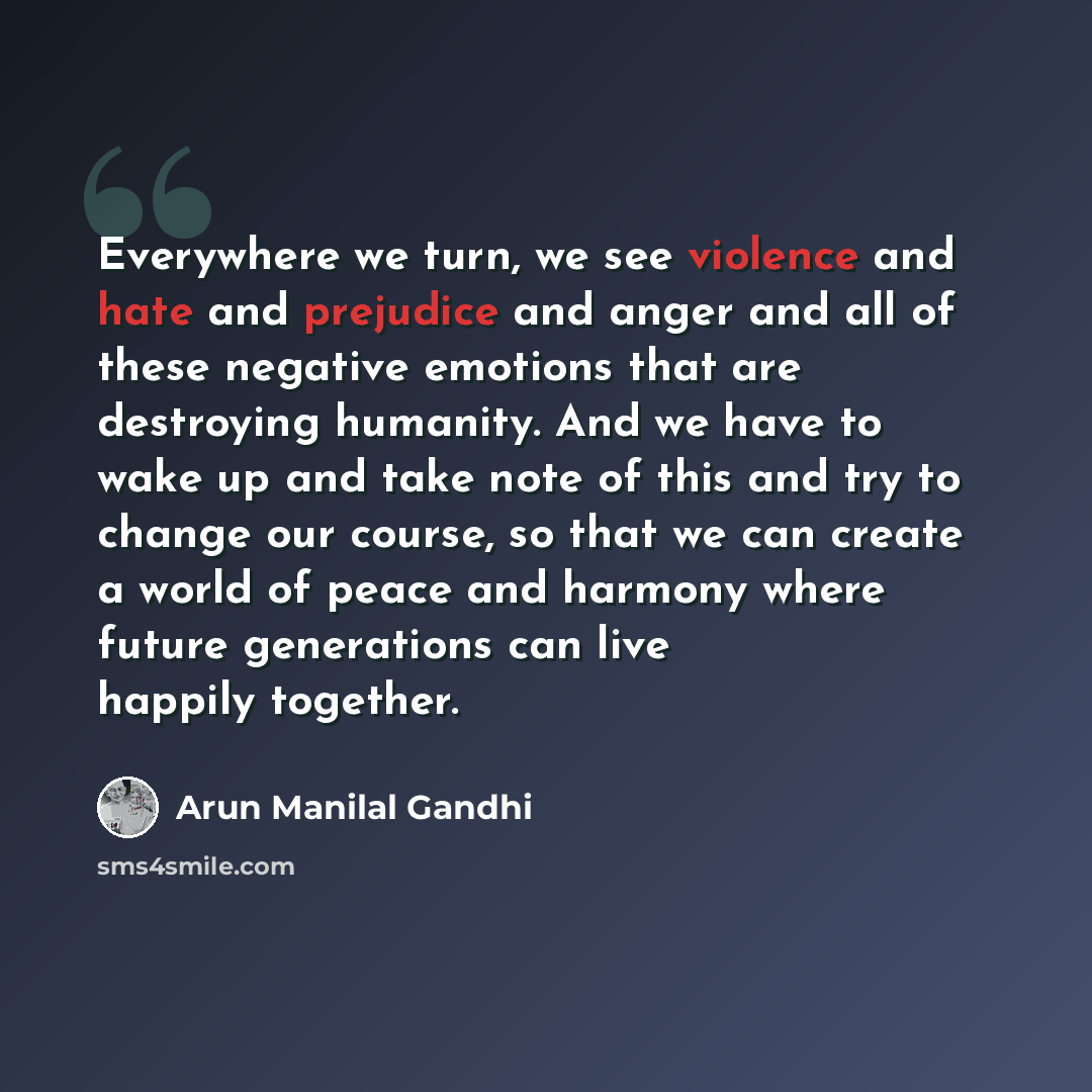 “Everywhere we turn, we see violence and hate and prejudice and anger and all of these negative emotions that are destroying humanity. And we have to wake up and take note of this and try to change our course, so that we can create a world of peace and harmony where future generations can live…” quote by Arun Manilal Gandhi