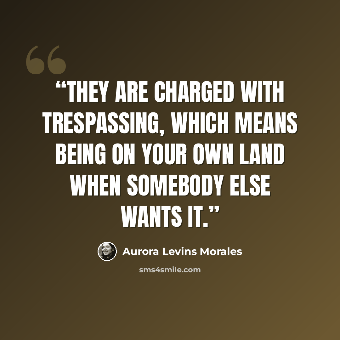 “They are charged with trespassing, which means being on your own land when somebody else wants it.” quote by Aurora Levins Morales
