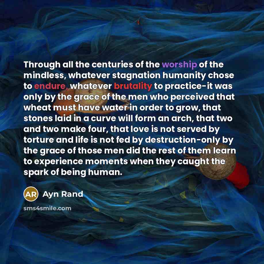 “Through all the centuries of the worship of the mindless, whatever stagnation humanity chose to endure, whatever brutality to practice-it was only by the grace of the men who perceived that wheat must have water in order to grow, that stones laid in a curve will form an arch, that two and two make…” quote by Ayn Rand