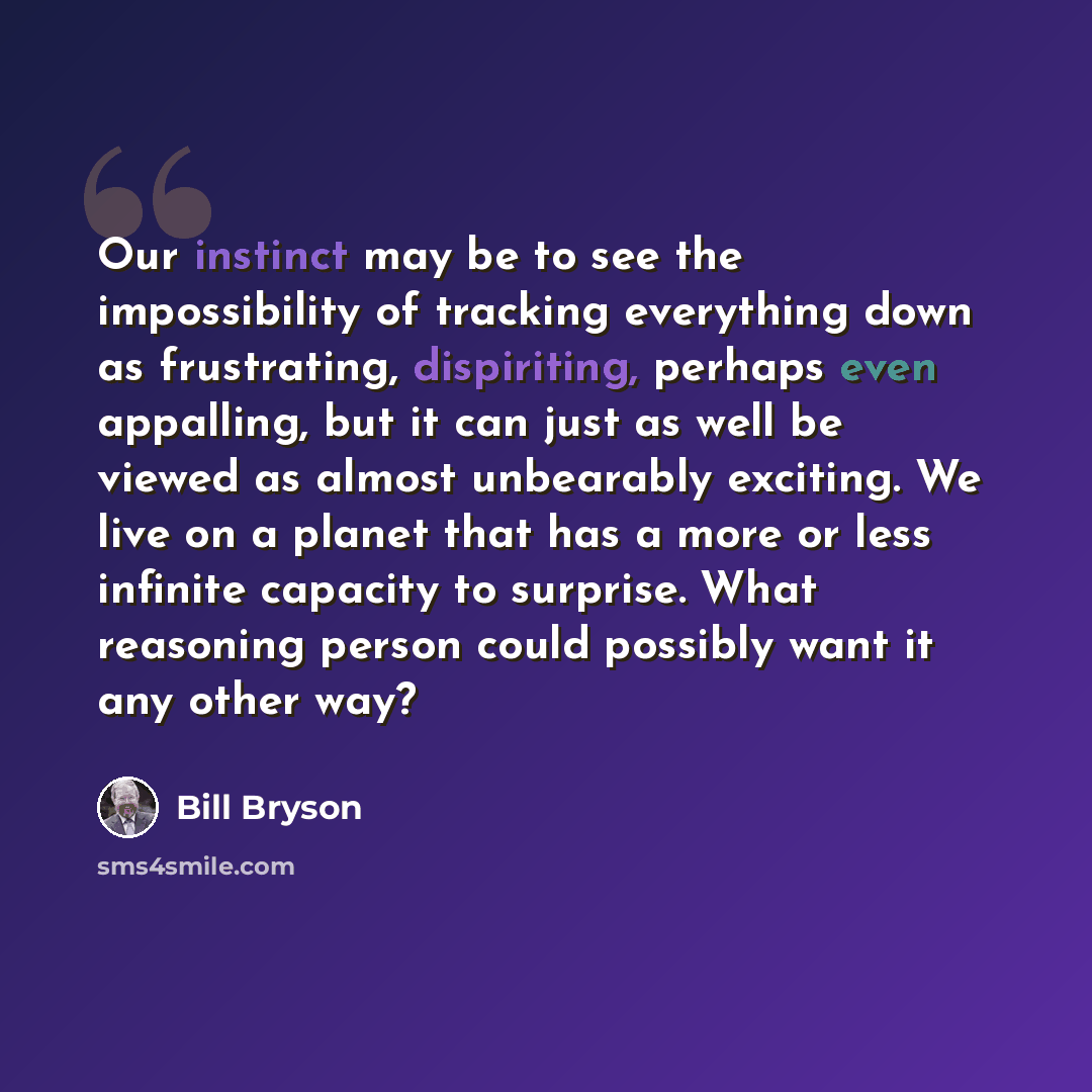 “Our instinct may be to see the impossibility of tracking everything down as frustrating, dispiriting, perhaps even appalling, but it can just as well be viewed as almost unbearably exciting. We live on a planet that has a more or less infinite capacity to surprise. What reasoning person could…” quote by Bill Bryson