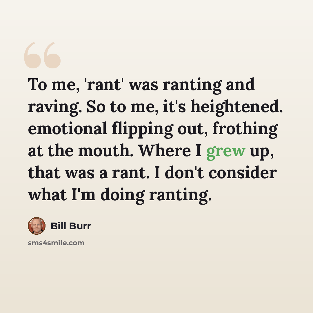 “To me, 'rant' was ranting and raving. So to me, it's heightened. emotional flipping out, frothing at the mouth. Where I grew up, that was a rant. I don't consider what I'm doing ranting.” quote by Bill Burr