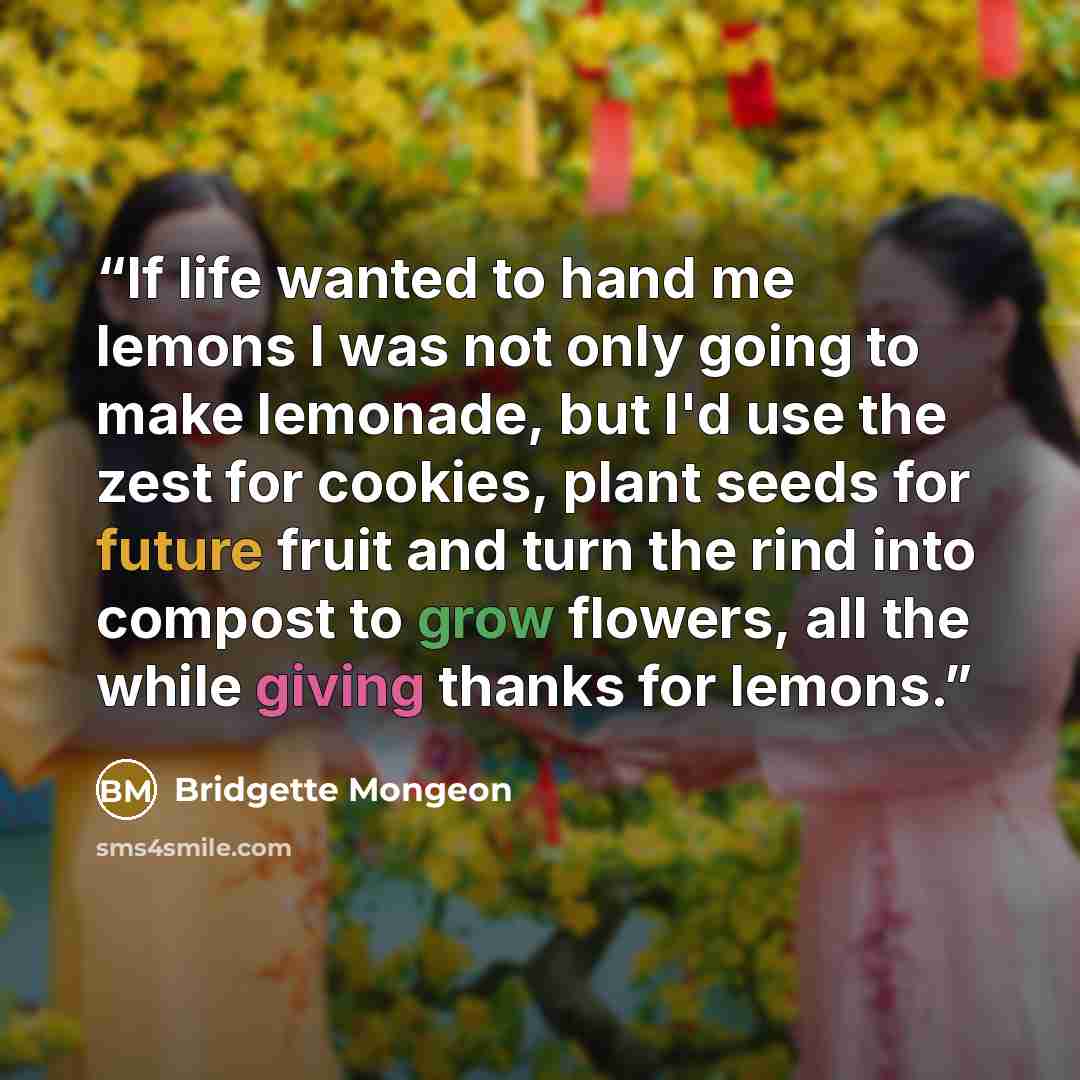 “If life wanted to hand me lemons I was not only going to make lemonade, but I'd use the zest for cookies, plant seeds for future fruit and turn the rind into compost to grow flowers, all the while giving thanks for lemons.” quote by Bridgette Mongeon