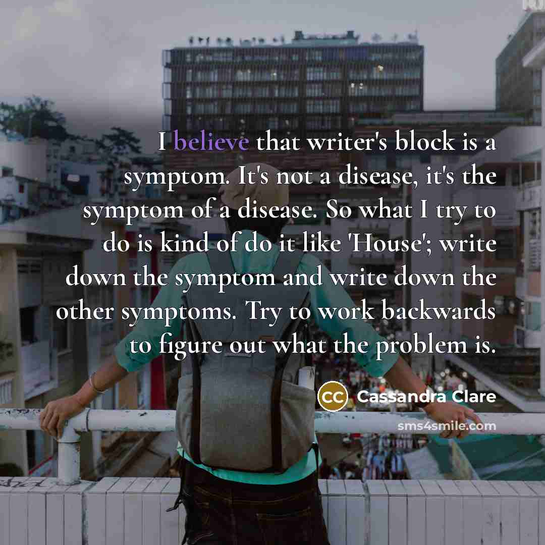 “I believe that writer's block is a symptom. It's not a disease, it's the symptom of a disease. So what I try to do is kind of do it like 'House'; write down the symptom and write down the other symptoms. Try to work backwards to figure out what the problem is.” quote by Cassandra Clare