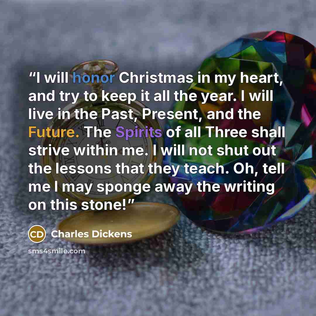 “I will honor Christmas in my heart, and try to keep it all the year. I will live in the Past, Present, and the Future. The Spirits of all Three shall strive within me. I will not shut out the lessons that they teach. Oh, tell me I may sponge away the writing on this stone!” quote by Charles Dickens