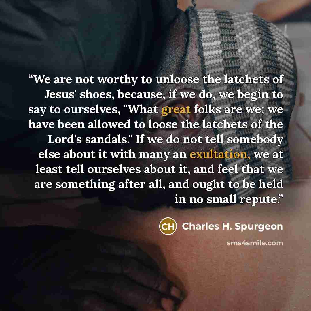 “We are not worthy to unloose the latchets of Jesus' shoes, because, if we do, we begin to say to ourselves, "What great folks are we; we have been allowed to loose the latchets of the Lord's sandals." If we do not tell somebody else about it with many an exultation, we at least tell ourselves…” quote by Charles H. Spurgeon