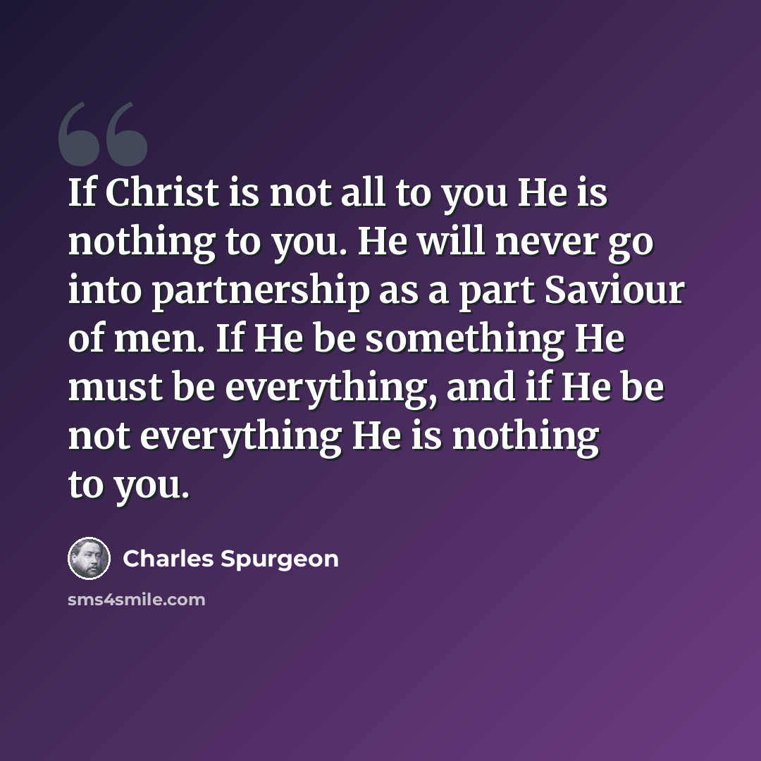 “If Christ is not all to you He is nothing to you. He will never go into partnership as a part Saviour of men. If He be something He must be everything, and if He be not everything He is nothing to you.” quote by Charles Spurgeon