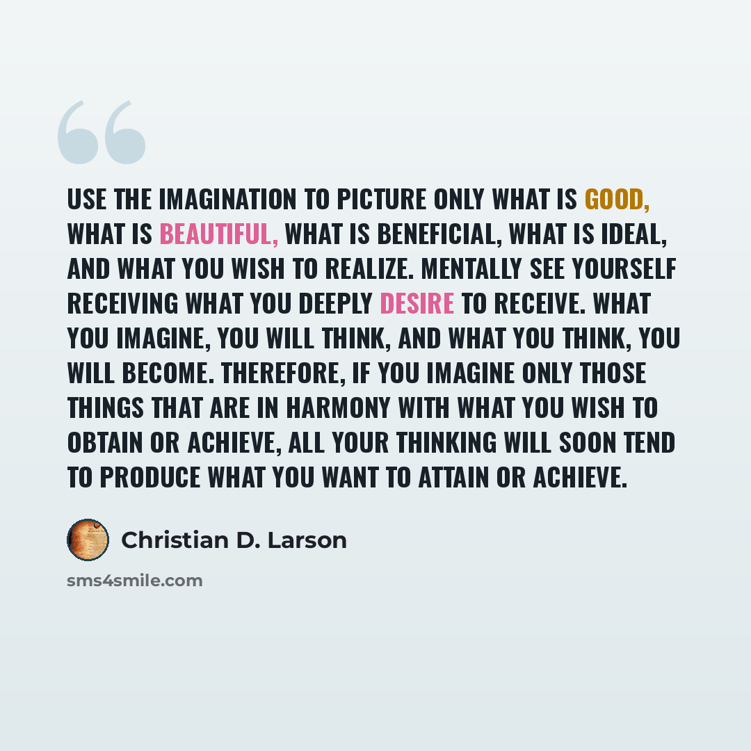 “Use the imagination to picture only what is good, what is beautiful, what is beneficial, what is ideal, and what you wish to realize. Mentally see yourself receiving what you deeply desire to receive. What you imagine, you will think, and what you think, you will become. Therefore, if you imagine…” quote by Christian D. Larson