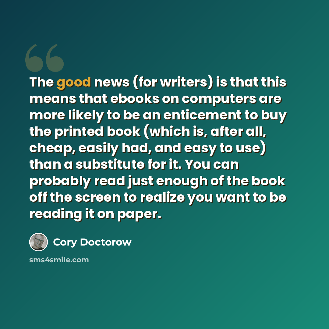 “The good news (for writers) is that this means that ebooks on computers are more likely to be an enticement to buy the printed book (which is, after all, cheap, easily had, and easy to use) than a substitute for it. You can probably read just enough of the book off the screen to realize you want…” quote by Cory Doctorow