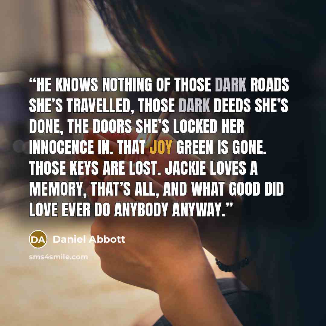 “He knows nothing of those dark roads she’s travelled, those dark deeds she’s done, the doors she’s locked her innocence in. That Joy Green is gone. Those keys are lost. Jackie loves a memory, that’s all, and what good did love ever do anybody anyway.” quote by Daniel Abbott