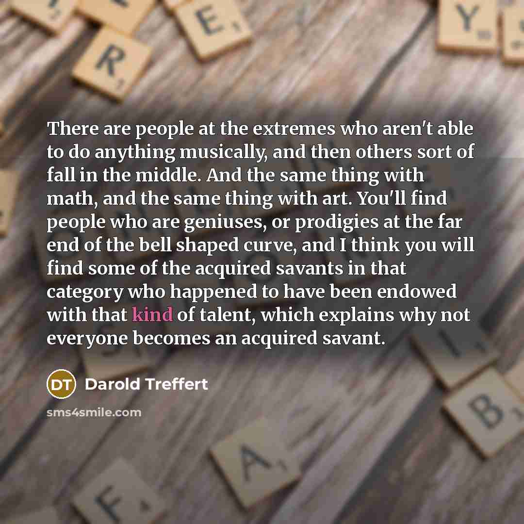 “There are people at the extremes who aren't able to do anything musically, and then others sort of fall in the middle. And the same thing with math, and the same thing with art. You'll find people who are geniuses, or prodigies at the far end of the bell shaped curve, and I think you will find…” quote by Darold Treffert