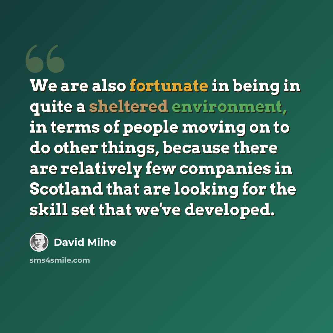 “We are also fortunate in being in quite a sheltered environment, in terms of people moving on to do other things, because there are relatively few companies in Scotland that are looking for the skill set that we've developed.” quote by David Milne