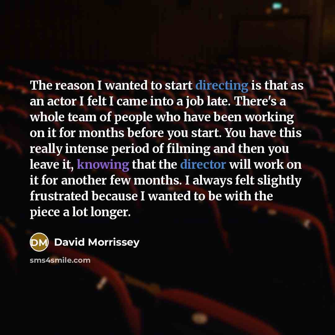 “The reason I wanted to start directing is that as an actor I felt I came into a job late. There's a whole team of people who have been working on it for months before you start. You have this really intense period of filming and then you leave it, knowing that the director will work on it for…” quote by David Morrissey