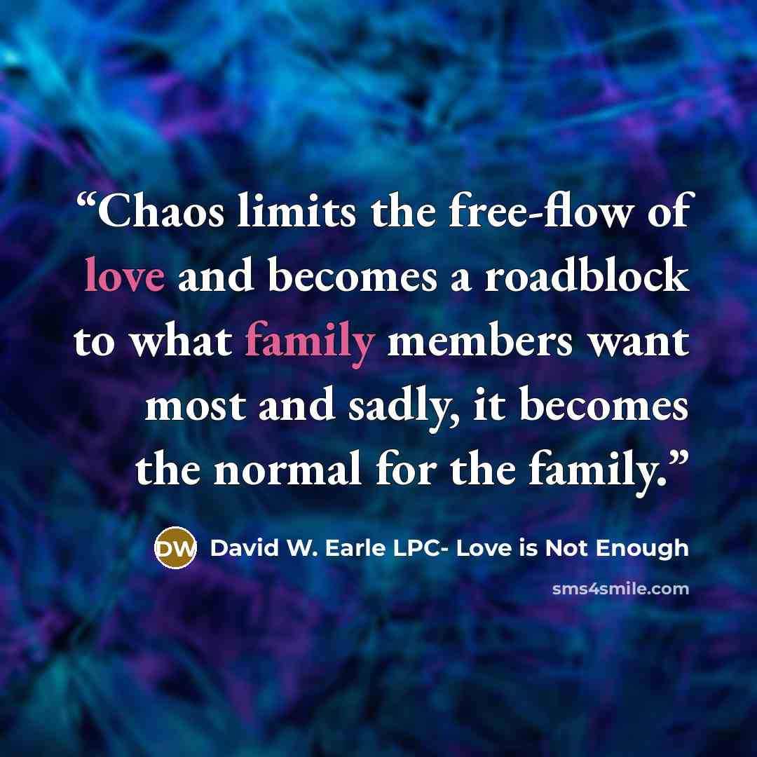 “Chaos limits the free-flow of love and becomes a roadblock to what family members want most and sadly, it becomes the normal for the family.” quote by David W. Earle LPC- Love is Not Enough
